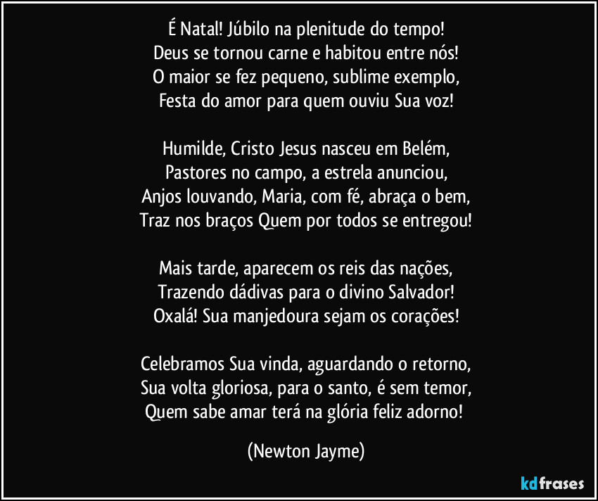 É Natal! Júbilo na plenitude do tempo!
Deus se tornou carne e habitou entre nós!
O maior se fez pequeno, sublime exemplo,
Festa do amor para quem ouviu Sua voz!

Humilde, Cristo Jesus nasceu em Belém,
Pastores no campo, a estrela anunciou,
Anjos louvando, Maria, com fé, abraça o bem,
Traz nos braços Quem por todos se entregou!

Mais tarde, aparecem os reis das nações,
Trazendo dádivas para o divino Salvador!
Oxalá! Sua manjedoura sejam os corações!

Celebramos Sua vinda, aguardando o retorno,
Sua volta gloriosa, para o santo, é sem temor,
Quem sabe amar terá na glória feliz adorno! (Newton Jayme)