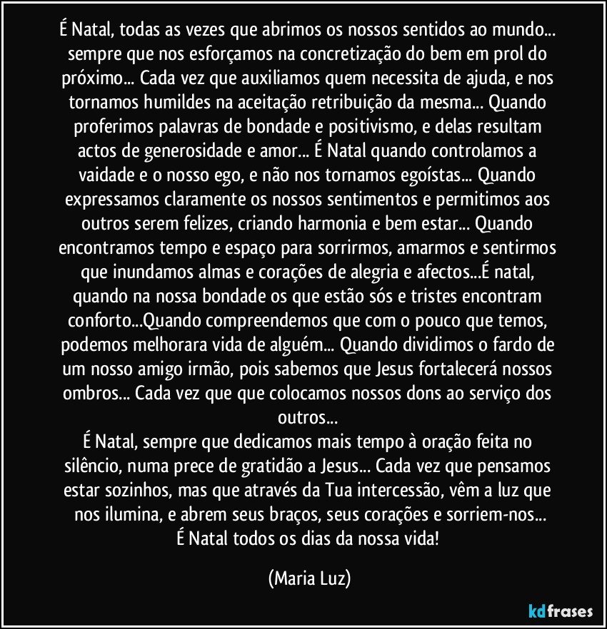 É Natal, todas as vezes que abrimos os nossos sentidos ao mundo... sempre que nos esforçamos na concretização do bem em prol do próximo... Cada vez que auxiliamos quem necessita de ajuda, e nos tornamos humildes na aceitação/retribuição da mesma... Quando proferimos palavras de bondade e positivismo, e delas resultam actos de generosidade e amor... É Natal quando controlamos a vaidade e o nosso ego, e não nos tornamos egoístas... Quando expressamos claramente os nossos sentimentos e permitimos  aos outros serem felizes, criando harmonia e bem estar... Quando encontramos tempo e espaço para sorrirmos, amarmos e sentirmos que inundamos almas e corações de alegria e afectos...É natal, quando na nossa bondade os que estão sós e tristes encontram conforto...Quando compreendemos que com o pouco que temos, podemos melhorara vida de alguém... Quando dividimos o fardo de um nosso amigo/irmão, pois sabemos que Jesus fortalecerá nossos ombros... Cada vez que que colocamos nossos dons ao serviço dos outros... 
É Natal, sempre que dedicamos mais tempo à oração feita no silêncio, numa prece de gratidão a Jesus... Cada vez que pensamos estar sozinhos, mas que através da Tua intercessão, vêm a luz que nos ilumina, e abrem seus braços, seus corações e sorriem-nos...
É Natal todos os dias da nossa vida! (Maria Luz)