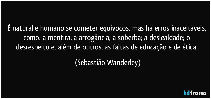 É natural e humano se cometer equívocos, mas há erros inaceitáveis, como: a mentira; a arrogância; a soberba; a deslealdade; o desrespeito e, além de outros, as faltas de educação e de ética. (Sebastião Wanderley)
