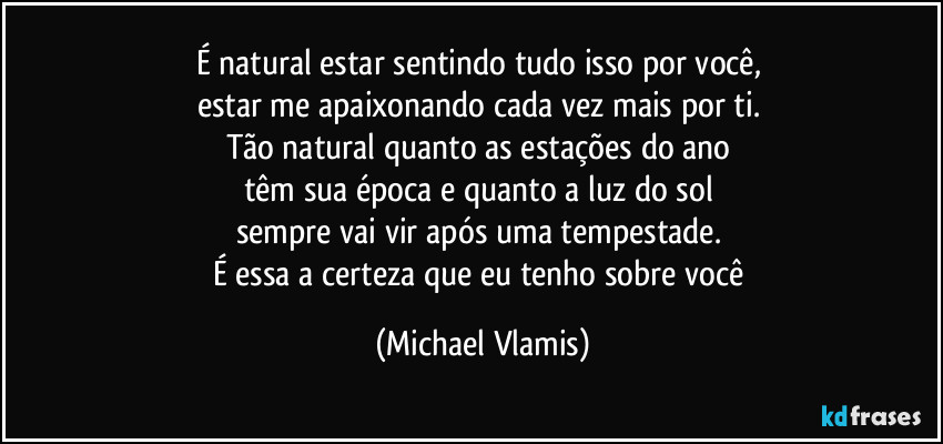 É natural estar sentindo tudo isso por você,
estar me apaixonando cada vez mais por ti.
Tão natural quanto as estações do ano
têm sua época e quanto a luz do sol
sempre vai vir após uma tempestade.
É essa a certeza que eu tenho sobre você (Michael Vlamis)