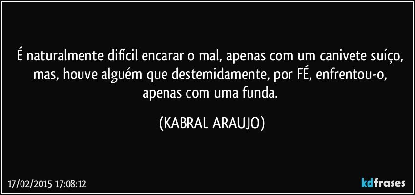 É naturalmente difícil encarar o mal, apenas com um canivete suíço, mas, houve alguém que destemidamente, por FÉ, enfrentou-o, apenas com uma funda. (KABRAL ARAUJO)