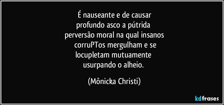 É nauseante e de causar
profundo asco a pútrida 
perversão moral na qual insanos
 corruPTos mergulham e se
locupletam mutuamente 
usurpando o alheio. (Mônicka Christi)