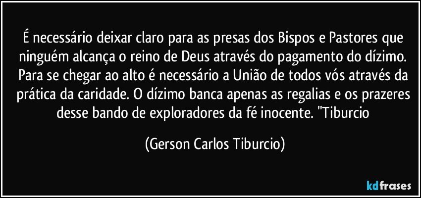 É necessário deixar claro para as presas dos Bispos e Pastores que ninguém alcança o reino de Deus através do pagamento do dízimo. Para se chegar ao alto é necessário a União de todos vós através da prática da caridade. O dízimo banca apenas as regalias e os prazeres desse bando de exploradores da fé inocente. "Tiburcio (Gerson Carlos Tiburcio)