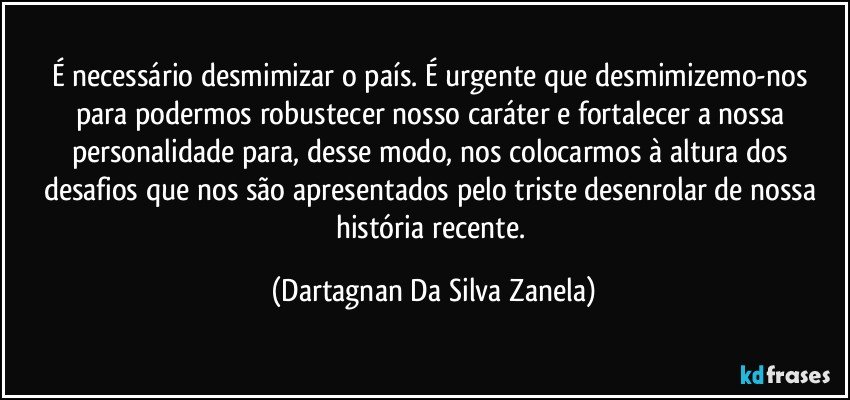 É necessário desmimizar o país. É urgente que desmimizemo-nos para podermos robustecer nosso caráter e fortalecer a nossa personalidade para, desse modo, nos colocarmos à altura dos desafios que nos são apresentados pelo triste desenrolar de nossa história recente. (Dartagnan Da Silva Zanela)