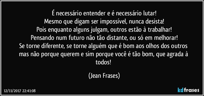 É necessário entender e é necessário lutar!
Mesmo que digam ser impossível, nunca desista!
Pois enquanto alguns julgam, outros estão à trabalhar!
Pensando num futuro não tão distante, ou só em melhorar!
Se torne diferente, se torne alguém que é bom aos olhos dos outros mas não porque querem e sim porque você é tão bom, que agrada à todos! (Jean Frases)