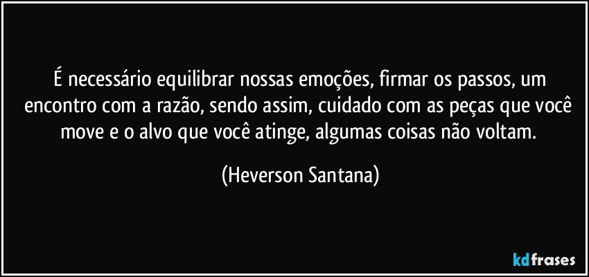 ⁠É necessário equilibrar nossas emoções, firmar os passos, um encontro com a razão, sendo assim, cuidado com as peças que você move e o alvo que você atinge, algumas coisas não voltam. (Heverson Santana)
