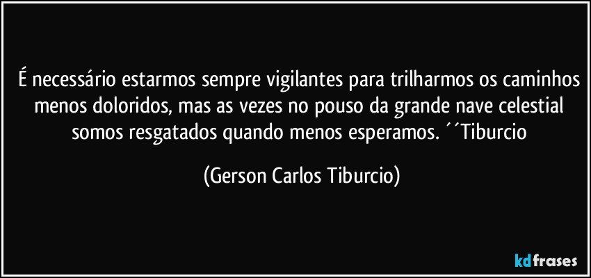 É necessário estarmos sempre vigilantes para trilharmos os caminhos menos doloridos, mas as vezes no pouso da grande nave celestial somos resgatados quando menos esperamos. ´´Tiburcio (Gerson Carlos Tiburcio)