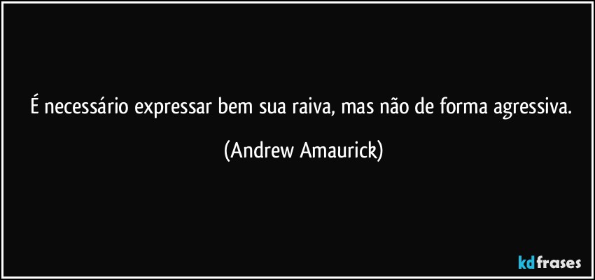 É necessário expressar bem sua raiva, mas não de forma agressiva. (Andrew Amaurick)