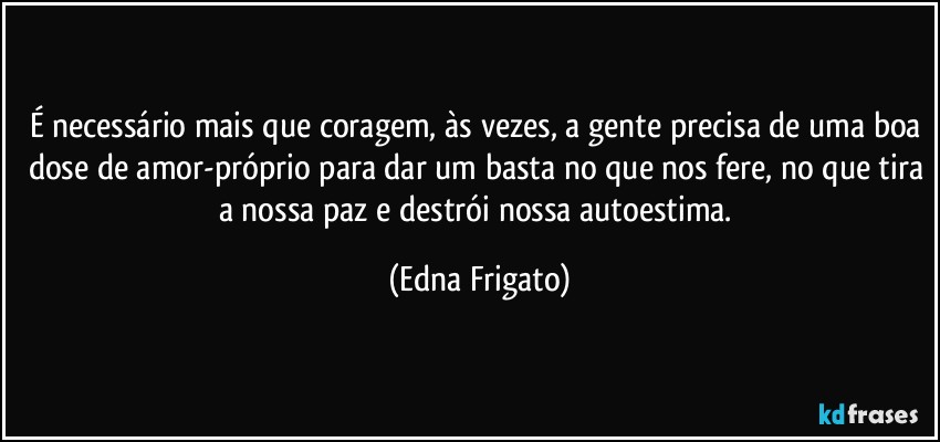 É necessário mais que coragem, às vezes, a gente precisa de uma boa dose de amor-próprio para dar um basta no que nos fere, no que tira a nossa paz e destrói nossa autoestima. (Edna Frigato)