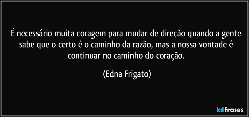 É necessário muita coragem para mudar de direção quando a gente sabe que o certo é o caminho da razão, mas a nossa vontade é continuar no caminho do coração. (Edna Frigato)