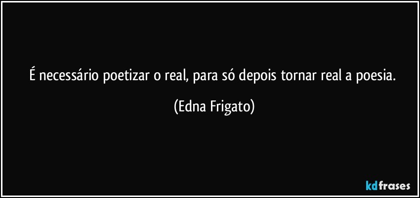 É necessário poetizar o real, para só depois tornar real a poesia. (Edna Frigato)