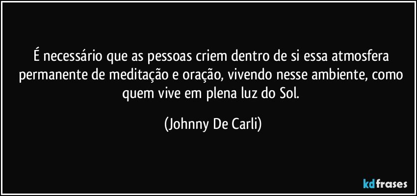 É necessário que as pessoas criem dentro de si essa atmosfera permanente de meditação e oração, vivendo nesse ambiente, como quem vive em plena luz do Sol. (Johnny De Carli)