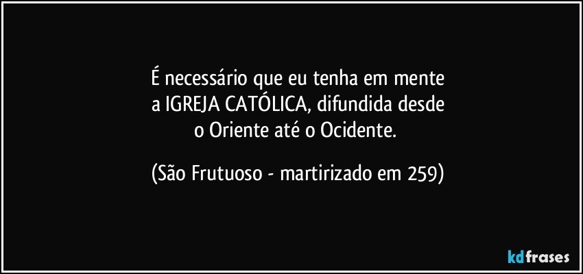 É necessário que eu tenha em mente
a IGREJA CATÓLICA, difundida desde
o Oriente até o Ocidente. (São Frutuoso - martirizado em 259)