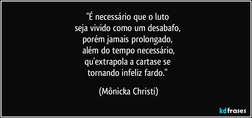 "É necessário que o luto 
seja vivido como um desabafo, 
porém jamais prolongado, 
além do tempo necessário,
qu'extrapola a cartase se 
tornando infeliz fardo." (Mônicka Christi)