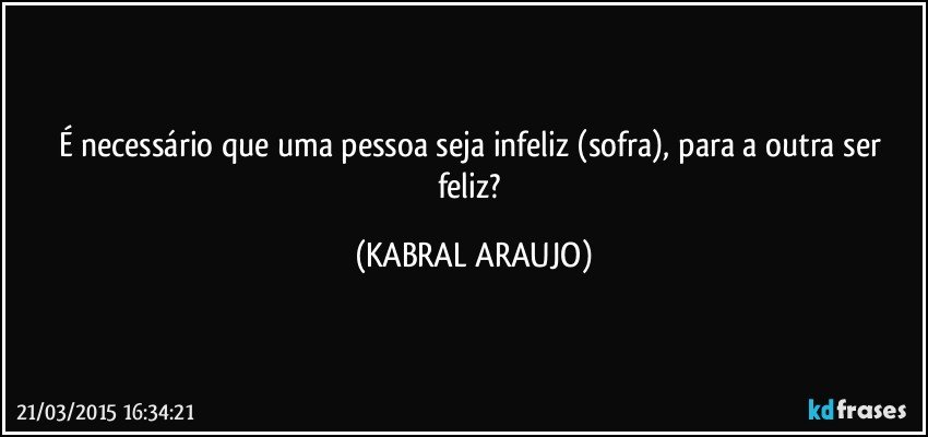 É necessário que uma pessoa seja infeliz (sofra), para a outra ser feliz? (KABRAL ARAUJO)