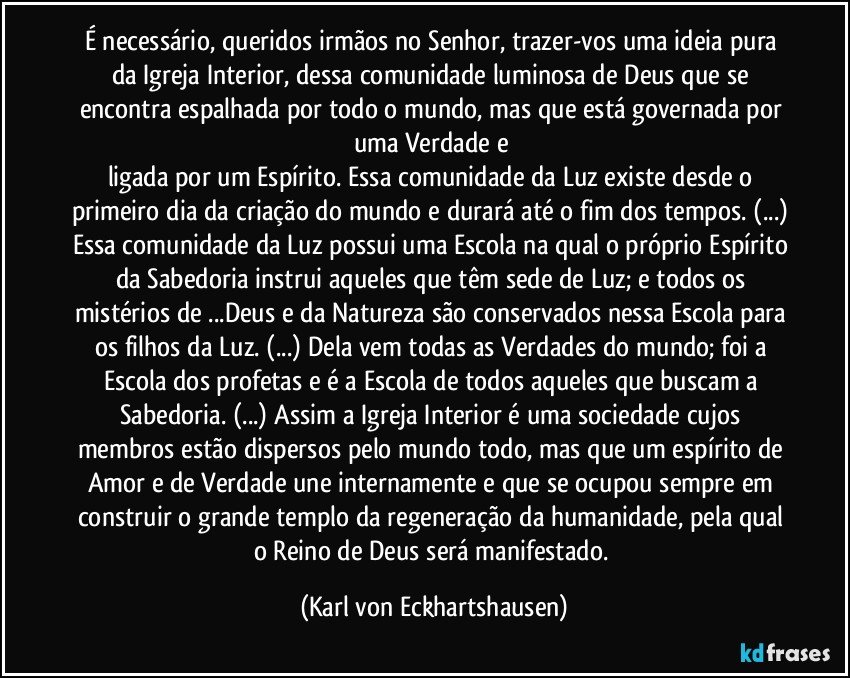 É necessário, queridos irmãos no Senhor, trazer-vos uma ideia pura da Igreja Interior, dessa comunidade luminosa de Deus que se encontra espalhada por todo o mundo, mas que está governada por uma Verdade e 
ligada por um Espírito. Essa comunidade da Luz existe desde o primeiro dia da criação do mundo e durará até o fim dos tempos. (...) Essa comunidade da Luz possui uma Escola na qual o próprio Espírito da Sabedoria instrui aqueles que têm sede de Luz; e todos os mistérios de ...Deus e da Natureza são conservados nessa Escola para os filhos da Luz. (...) Dela vem todas as Verdades do mundo; foi a Escola dos profetas e é a Escola de todos aqueles que buscam a Sabedoria. (...) Assim a Igreja Interior é uma sociedade cujos membros estão dispersos pelo mundo todo, mas que um espírito de Amor e de Verdade une internamente e que se ocupou sempre em construir o grande templo da regeneração da humanidade, pela qual o Reino de Deus será manifestado. (Karl von Eckhartshausen)