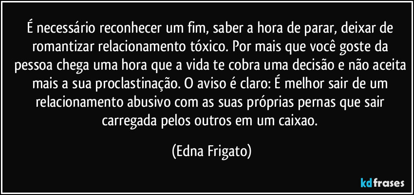 É necessário reconhecer um fim, saber a hora de parar, deixar de romantizar relacionamento tóxico. Por mais que você goste da pessoa chega uma hora que a vida te cobra uma decisão e não aceita mais a sua proclastinação. O aviso é claro: É melhor sair de um relacionamento abusivo com as suas próprias pernas que sair carregada pelos outros em um caixao. (Edna Frigato)