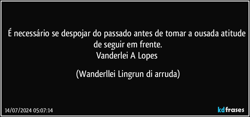 É necessário se despojar do passado antes de tomar a ousada atitude de seguir em frente.
Vanderlei A Lopes (Wanderllei Lingrun di arruda)