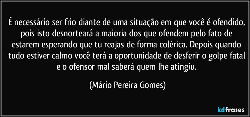 É necessário ser frio diante de uma situação em que você é ofendido, pois isto desnorteará a maioria dos que ofendem pelo fato de estarem esperando que tu reajas de forma colérica. Depois quando tudo estiver calmo você terá a oportunidade de desferir o golpe fatal e o ofensor mal saberá quem lhe atingiu. (Mário Pereira Gomes)