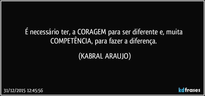 É necessário ter, a CORAGEM para ser diferente e, muita COMPETÊNCIA, para fazer a diferença. (KABRAL ARAUJO)