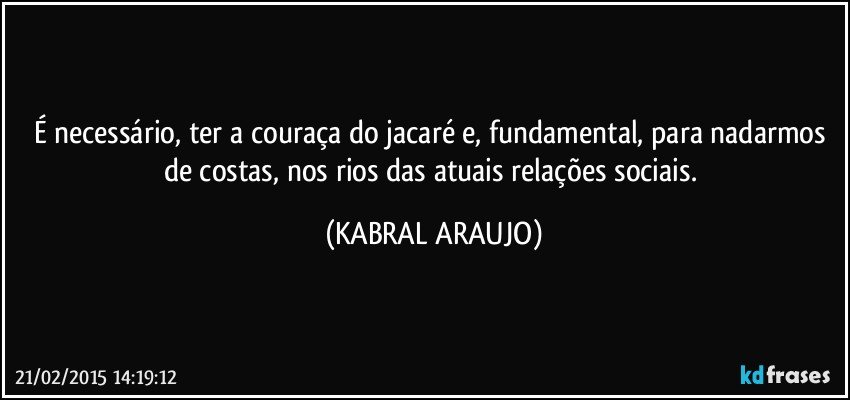 É necessário, ter a couraça do jacaré e, fundamental, para nadarmos de costas, nos rios das atuais relações sociais. (KABRAL ARAUJO)