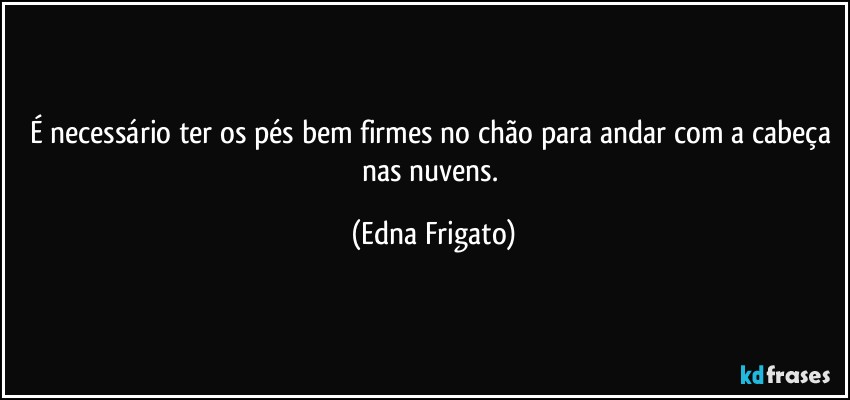 É necessário ter os pés bem firmes no chão para andar com a cabeça nas nuvens. (Edna Frigato)