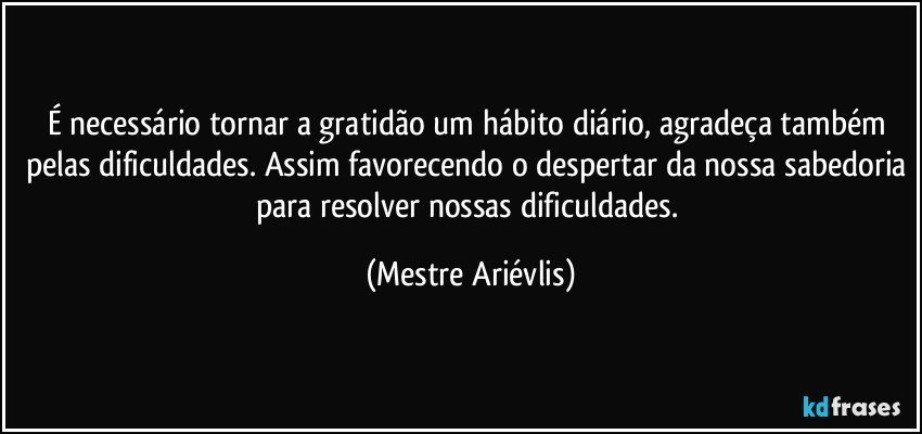 É necessário tornar a gratidão um hábito diário, agradeça também pelas dificuldades. Assim favorecendo o despertar da nossa sabedoria para resolver nossas dificuldades. (Mestre Ariévlis)