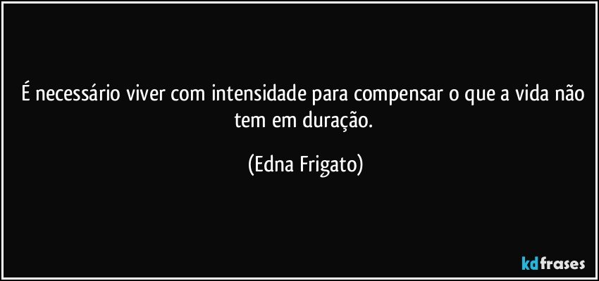 É necessário viver com intensidade para compensar o que a vida não tem em duração. (Edna Frigato)