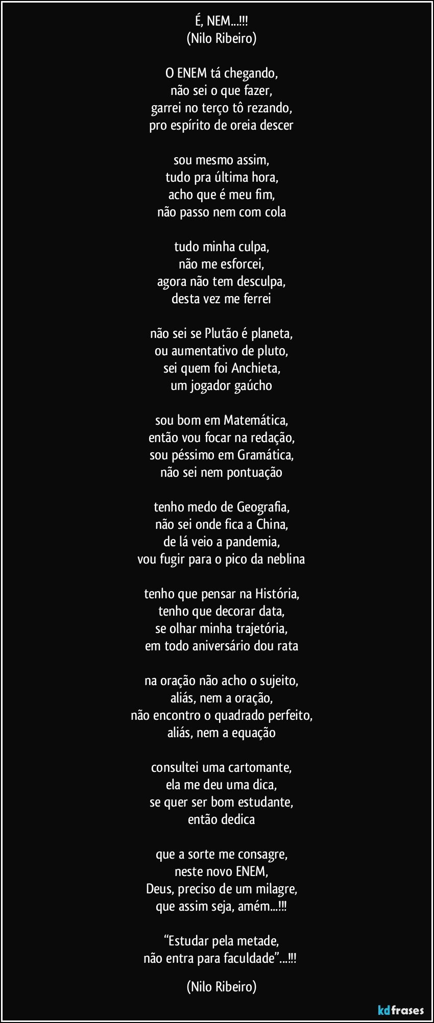 É, NEM...!!!
(Nilo Ribeiro)

O ENEM tá chegando,
não sei o que fazer,
garrei no terço tô rezando,
pro espírito de oreia descer

sou mesmo assim,
tudo pra última hora,
acho que é meu fim,
não passo nem com cola

tudo minha culpa,
não me esforcei,
agora não tem desculpa,
desta vez me ferrei

não sei se Plutão é planeta,
ou aumentativo de pluto,
sei quem foi Anchieta,
um jogador gaúcho

sou bom em Matemática,
então vou focar na redação,
sou péssimo em Gramática,
não sei nem pontuação

tenho medo de Geografia,
não sei onde fica a China,
de lá veio a pandemia,
vou fugir para o pico da neblina

tenho que pensar na História,
tenho que decorar data,
se olhar minha trajetória,
em todo aniversário dou rata

na oração não acho o sujeito,
aliás, nem a oração,
não encontro o quadrado perfeito,
aliás, nem a equação

consultei uma cartomante,
ela me deu uma dica,
se quer ser bom estudante,
então dedica

que a sorte me consagre,
neste novo ENEM,
Deus, preciso de um milagre,
que assim seja, amém...!!!

“Estudar pela metade,
não entra para faculdade”...!!! (Nilo Ribeiro)