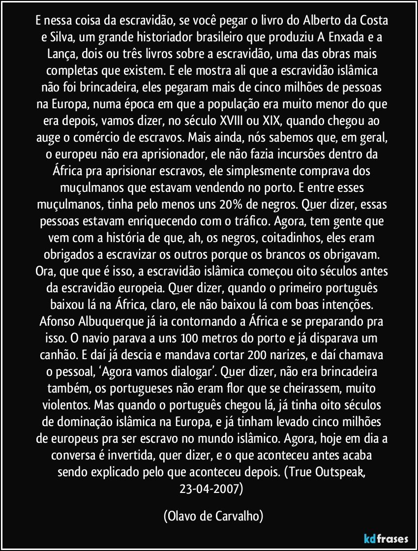 E nessa coisa da escravidão, se você pegar o livro do Alberto da Costa e Silva, um grande historiador brasileiro que produziu A Enxada e a Lança, dois ou três livros sobre a escravidão, uma das obras mais completas que existem. E ele mostra ali que a escravidão islâmica não foi brincadeira, eles pegaram mais de cinco milhões de pessoas na Europa, numa época em que a população era muito menor do que era depois, vamos dizer, no século XVIII ou XIX, quando chegou ao auge o comércio de escravos. Mais ainda, nós sabemos que, em geral, o europeu não era aprisionador, ele não fazia incursões dentro da África pra aprisionar escravos, ele simplesmente comprava dos muçulmanos que estavam vendendo no porto. E entre esses muçulmanos, tinha pelo menos uns 20% de negros. Quer dizer, essas pessoas estavam enriquecendo com o tráfico. Agora, tem gente que vem com a história de que, ah, os negros, coitadinhos, eles eram obrigados a escravizar os outros porque os brancos os obrigavam. Ora, que que é isso, a escravidão islâmica começou oito séculos antes da escravidão europeia. Quer dizer, quando o primeiro português baixou lá na África, claro, ele não baixou lá com boas intenções. Afonso Albuquerque já ia contornando a África e se preparando pra isso. O navio parava a uns 100 metros do porto e já disparava um canhão. E daí já descia e mandava cortar 200 narizes, e daí chamava o pessoal, ‘Agora vamos dialogar’. Quer dizer, não era brincadeira também, os portugueses não eram flor que se cheirassem, muito violentos. Mas quando o português chegou lá, já tinha oito séculos de dominação islâmica na Europa, e já tinham levado cinco milhões de europeus pra ser escravo no mundo islâmico. Agora, hoje em dia a conversa é invertida, quer dizer, e o que aconteceu antes acaba sendo explicado pelo que aconteceu depois. (True Outspeak, 23-04-2007) (Olavo de Carvalho)