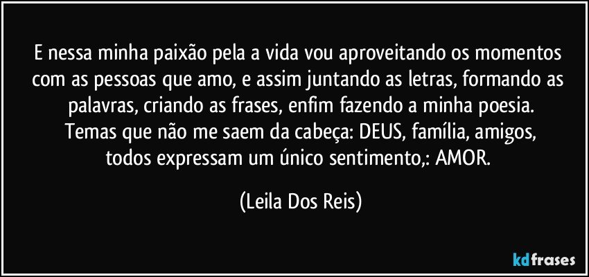 E nessa minha paixão pela a vida vou aproveitando os momentos com as pessoas que amo, e assim juntando  as letras, formando as palavras, criando as frases, enfim  fazendo a minha poesia.
Temas que não me saem da cabeça: DEUS, família, amigos,
todos expressam um único sentimento,: AMOR. (Leila Dos Reis)