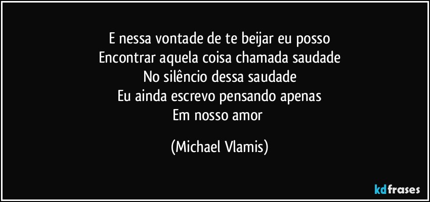 E nessa vontade de te beijar eu posso
Encontrar aquela coisa chamada saudade
No silêncio dessa saudade
Eu ainda escrevo pensando apenas
Em nosso amor (Michael Vlamis)