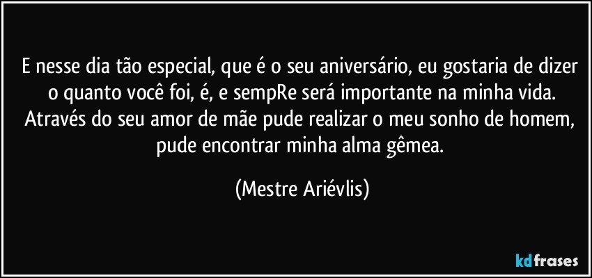 E nesse dia tão especial, que é o seu aniversário, eu gostaria de dizer o quanto você foi, é, e sempRe será importante na minha vida.
Através do seu amor de mãe pude realizar o meu sonho de homem, pude encontrar minha alma gêmea. (Mestre Ariévlis)