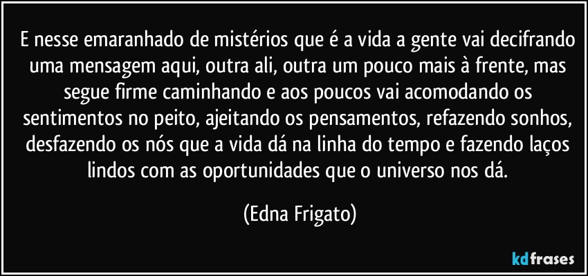 E nesse emaranhado de mistérios que é a vida a gente vai decifrando uma mensagem aqui, outra ali, outra um pouco mais à frente, mas segue firme caminhando e aos poucos vai acomodando os sentimentos no peito, ajeitando os pensamentos, refazendo sonhos, desfazendo os nós que a vida dá na linha do tempo e fazendo laços lindos com as oportunidades que o universo nos dá. (Edna Frigato)