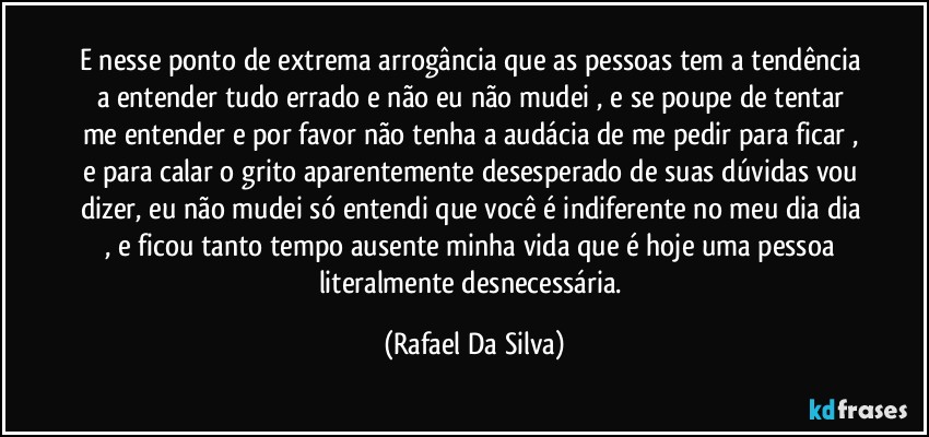 E nesse ponto de extrema arrogância que as pessoas tem a tendência a entender tudo errado e não eu não mudei , e se poupe de tentar me entender e por favor não tenha a audácia  de me pedir para ficar , e para calar o grito aparentemente desesperado de suas dúvidas vou dizer, eu não mudei só entendi que você é indiferente no meu dia dia , e ficou tanto tempo ausente minha vida que é hoje uma pessoa  literalmente desnecessária. (Rafael Da Silva)