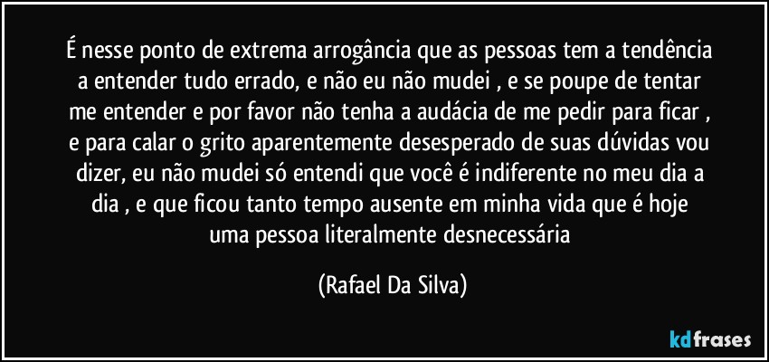 É nesse ponto de extrema arrogância que as pessoas tem a tendência a entender tudo errado, e não eu não mudei , e se poupe de tentar me entender e por favor não tenha a audácia de me pedir para ficar , e para calar o grito aparentemente desesperado de suas dúvidas vou dizer, eu não mudei só entendi que você é indiferente no meu dia a dia , e que ficou tanto tempo ausente em minha  vida que é hoje uma pessoa literalmente desnecessária (Rafael Da Silva)