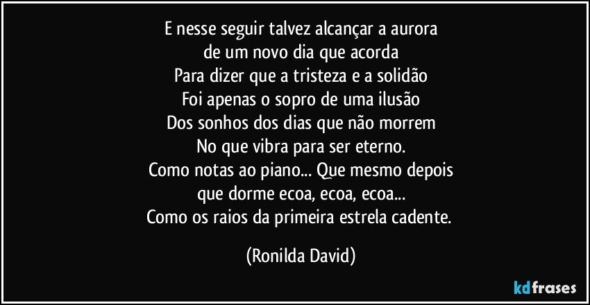 E nesse seguir talvez alcançar a aurora
de um novo dia que acorda
Para dizer que a tristeza e a solidão
Foi apenas o sopro de uma ilusão
Dos sonhos dos dias que não morrem
No que vibra para ser eterno.
Como notas ao piano... Que mesmo depois
que dorme ecoa, ecoa, ecoa...
Como os raios da primeira estrela cadente. (Ronilda David)