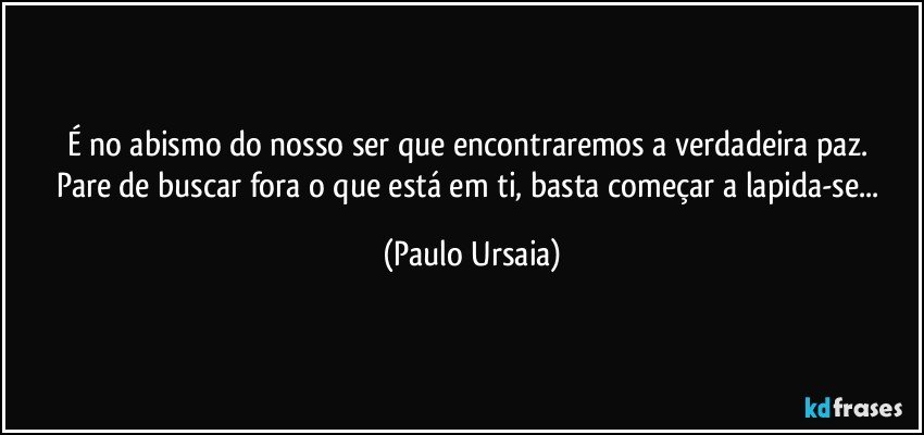 É no abismo do nosso ser que encontraremos a verdadeira paz. 
Pare de buscar fora o que está em ti, basta começar a lapida-se... (Paulo Ursaia)