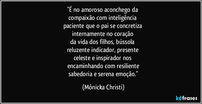 "É no amoroso aconchego da
compaixão com inteligência
paciente que o pai se concretiza
internamente no coração
da vida dos filhos, bússola
reluzente indicador, presente
celeste e inspirador nos
encaminhando com resiliente
sabedoria e serena emoção." (Mônicka Christi)