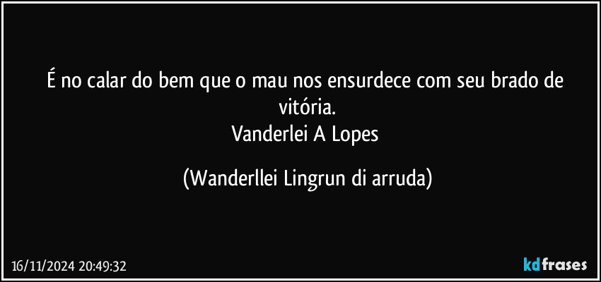 É no calar do bem que o mau nos ensurdece com seu brado de vitória.
Vanderlei A Lopes (Wanderllei Lingrun di arruda)