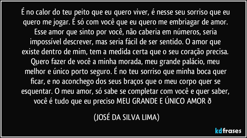 É no calor do teu peito que eu quero viver, é nesse seu sorriso que eu quero me jogar. É só com você que eu quero me embriagar de amor. Esse amor que sinto por você, não caberia em números, seria impossível descrever, mas seria fácil de ser sentido. O amor que existe dentro de mim, tem a medida certa que o seu coração precisa. Quero fazer de você a minha morada, meu grande palácio, meu melhor e único porto seguro. É no teu sorriso que minha boca quer ficar, e no aconchego dos seus braços que o meu corpo quer se esquentar. O meu amor, só sabe se completar com você e quer saber, você é tudo que eu preciso MEU GRANDE E ÚNICO AMOR  (JOSÉ DA SILVA LIMA)