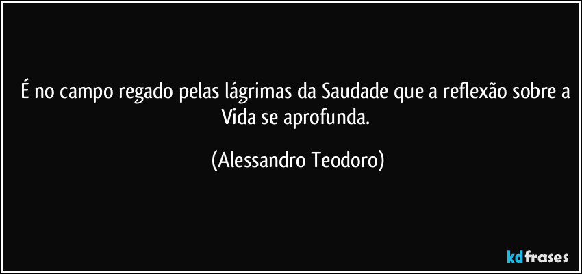 É no campo regado pelas lágrimas da Saudade que a reflexão sobre a Vida se aprofunda. (Alessandro Teodoro)