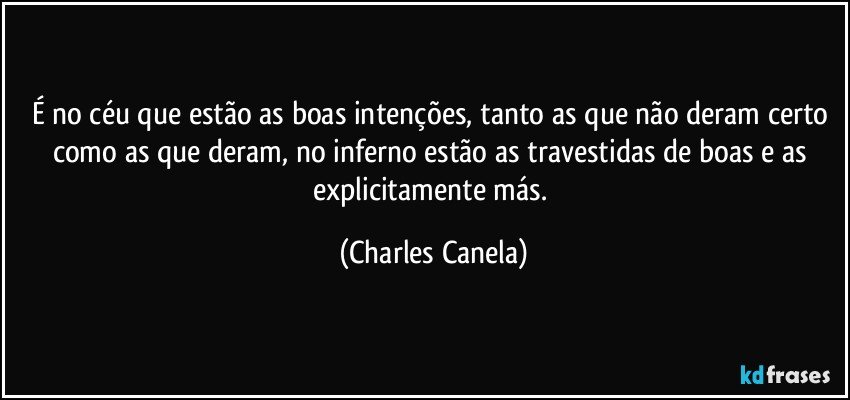 É no céu que estão as boas intenções, tanto as que não deram certo como as que deram, no inferno estão as travestidas de boas e as explicitamente más. (Charles Canela)