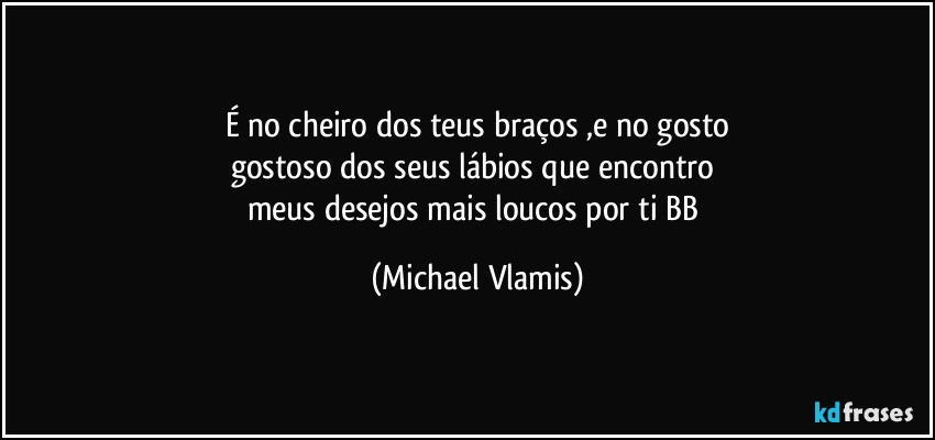 É no cheiro dos teus braços ,e no gosto
gostoso dos seus lábios que encontro 
meus desejos mais loucos por ti BB (Michael Vlamis)