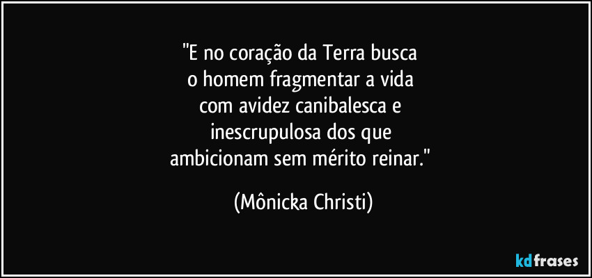 "E no coração da Terra busca
o homem fragmentar a vida
com avidez canibalesca e
inescrupulosa dos que
ambicionam sem mérito reinar." (Mônicka Christi)