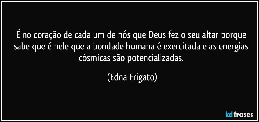 É no coração de cada um de nós que Deus fez o seu altar porque sabe que é nele que a bondade humana é exercitada e as energias cósmicas são potencializadas. (Edna Frigato)