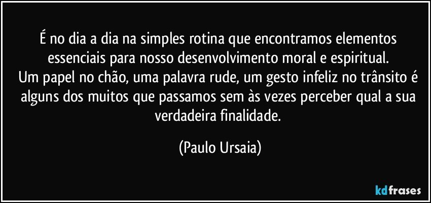 É no dia a dia na simples rotina que encontramos elementos essenciais para nosso desenvolvimento moral e espiritual. 
Um papel no chão, uma palavra rude, um gesto infeliz no trânsito é alguns dos muitos que passamos sem às vezes perceber qual a sua verdadeira finalidade. (Paulo Ursaia)