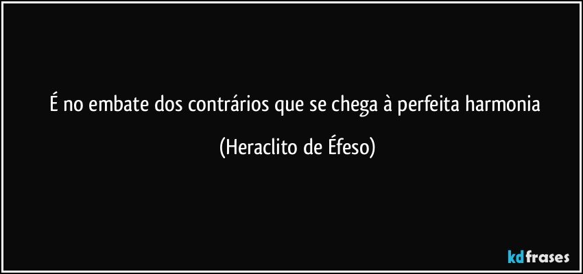 É no embate dos contrários que se chega à perfeita harmonia (Heraclito de Éfeso)