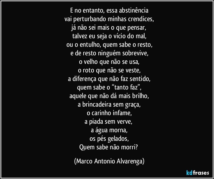 E no entanto, essa abstinência
vai perturbando minhas crendices,
já não sei mais o que pensar,
talvez eu seja o vício do mal,
ou o entulho, quem sabe o resto,
e de resto ninguém sobrevive,
o velho que não se usa,
o roto que não se veste,
a diferença que não faz sentido,
quem sabe o “tanto faz”,
aquele que não dá mais brilho,
a brincadeira sem graça,
o carinho infame,
a piada sem verve, 
a água morna,
os pés gelados,
Quem sabe não morri? (Marco Antonio Alvarenga)