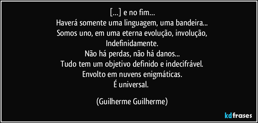 […] e no fim…
Haverá somente uma linguagem, uma bandeira...
Somos uno, em uma eterna evolução, involução,
Indefinidamente.
Não há perdas, não há danos...
Tudo tem um objetivo definido e indecifrável.
Envolto em nuvens enigmáticas.
É universal. (Guilherme Guilherme)